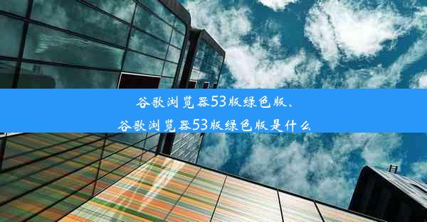 谷歌浏览器53版绿色版、谷歌浏览器53版绿色版是什么