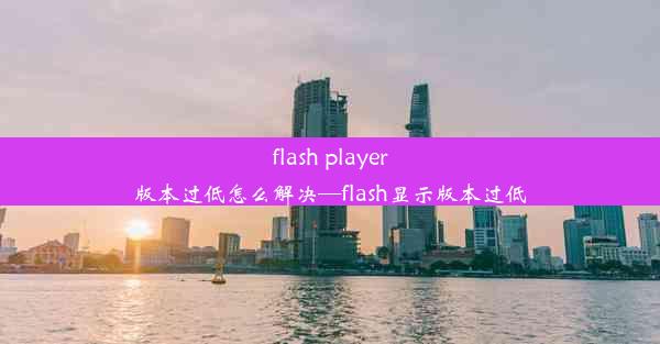 flash player版本过低怎么解决—flash显示版本过低