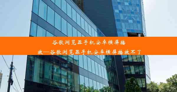 谷歌浏览器手机安卓横屏播放—谷歌浏览器手机安卓横屏播放不了