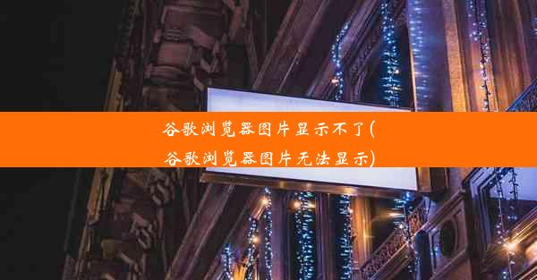 谷歌浏览器图片显示不了(谷歌浏览器图片无法显示)