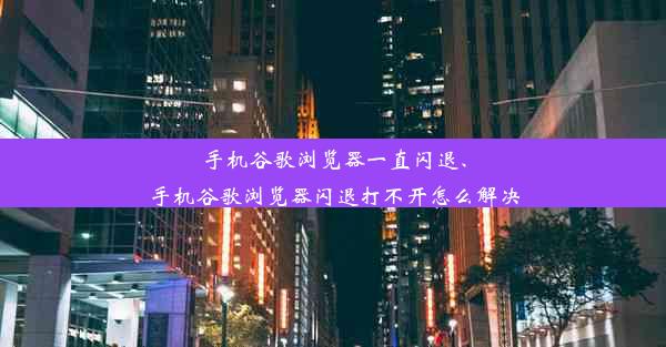 手机谷歌浏览器一直闪退、手机谷歌浏览器闪退打不开怎么解决