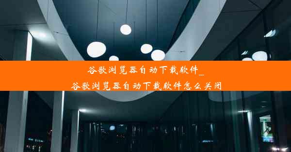 谷歌浏览器自动下载软件_谷歌浏览器自动下载软件怎么关闭