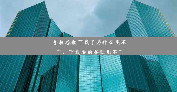 手机谷歌下载了为什么用不了、下载后的谷歌用不了