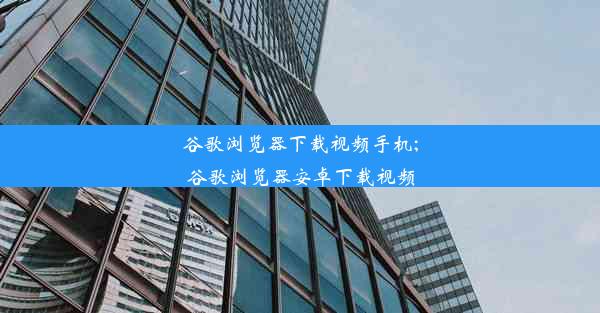 谷歌浏览器下载视频手机;谷歌浏览器安卓下载视频