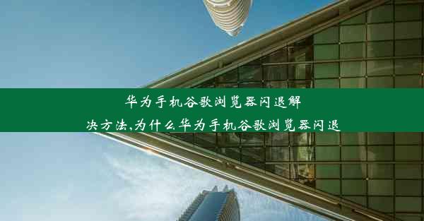 华为手机谷歌浏览器闪退解决方法,为什么华为手机谷歌浏览器闪退