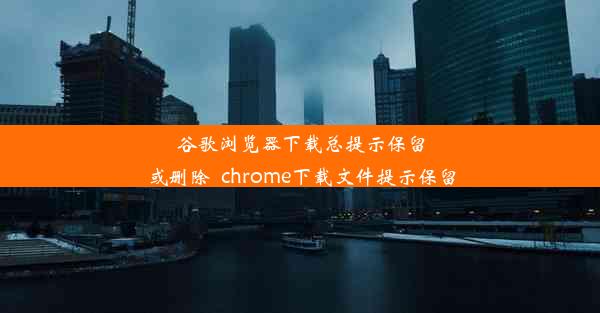 谷歌浏览器下载总提示保留或删除_chrome下载文件提示保留