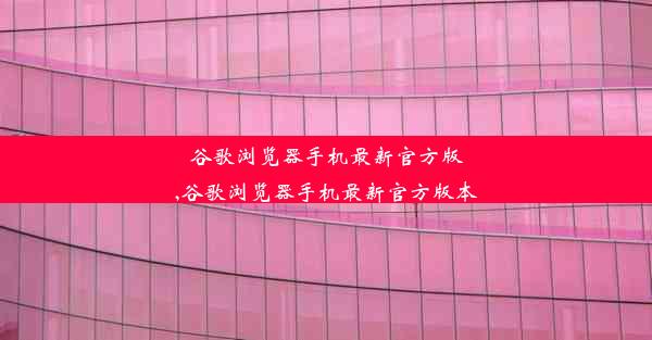 谷歌浏览器手机最新官方版,谷歌浏览器手机最新官方版本