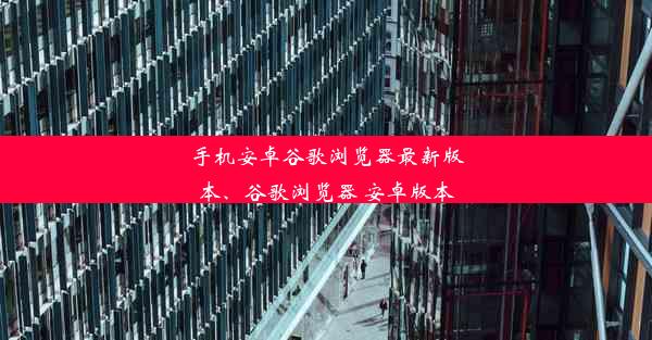 手机安卓谷歌浏览器最新版本、谷歌浏览器 安卓版本