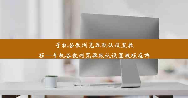 手机谷歌浏览器默认设置教程—手机谷歌浏览器默认设置教程在哪