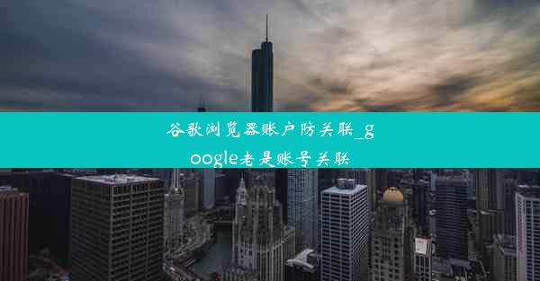 谷歌浏览器账户防关联_google老是账号关联