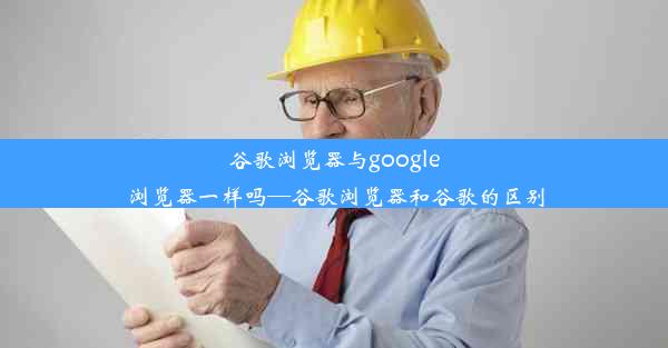 谷歌浏览器与google浏览器一样吗—谷歌浏览器和谷歌的区别