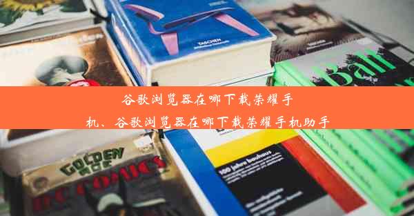 谷歌浏览器在哪下载荣耀手机、谷歌浏览器在哪下载荣耀手机助手