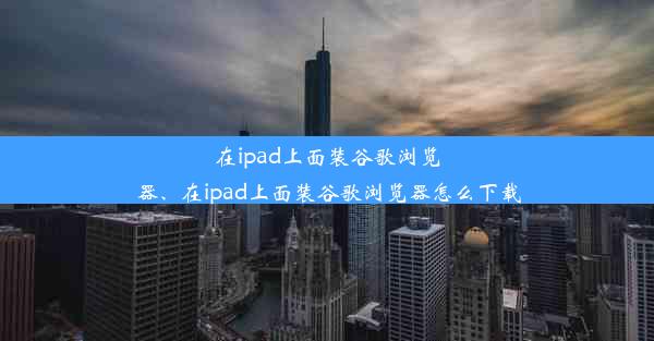 在ipad上面装谷歌浏览器、在ipad上面装谷歌浏览器怎么下载