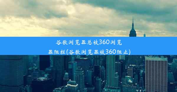 谷歌浏览器总被360浏览器阻拦(谷歌浏览器被360阻止)