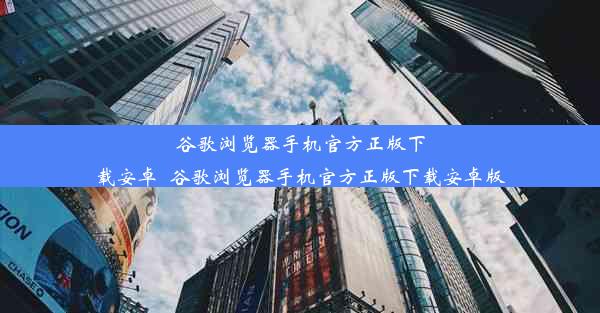 谷歌浏览器手机官方正版下载安卓_谷歌浏览器手机官方正版下载安卓版