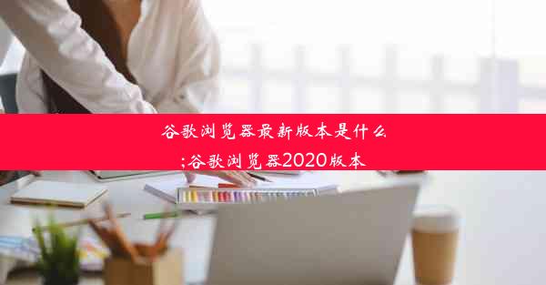 谷歌浏览器最新版本是什么;谷歌浏览器2020版本