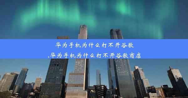 华为手机为什么打不开谷歌,华为手机为什么打不开谷歌商店