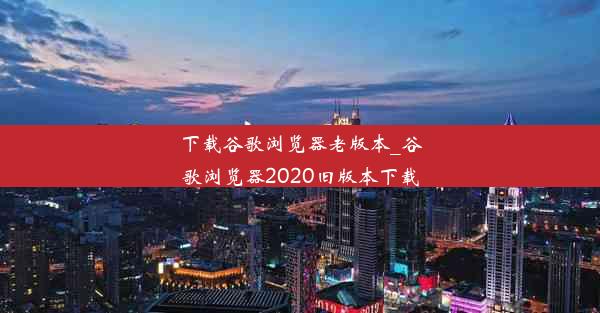 下载谷歌浏览器老版本_谷歌浏览器2020旧版本下载