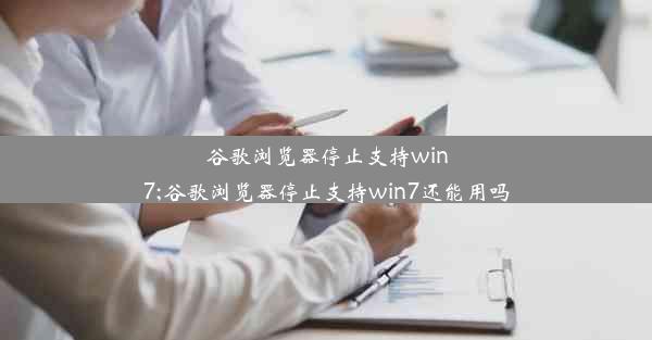 谷歌浏览器停止支持win7;谷歌浏览器停止支持win7还能用吗