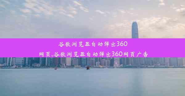 谷歌浏览器自动弹出360网页,谷歌浏览器自动弹出360网页广告