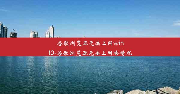 谷歌浏览器无法上网win10-谷歌浏览器无法上网啥情况