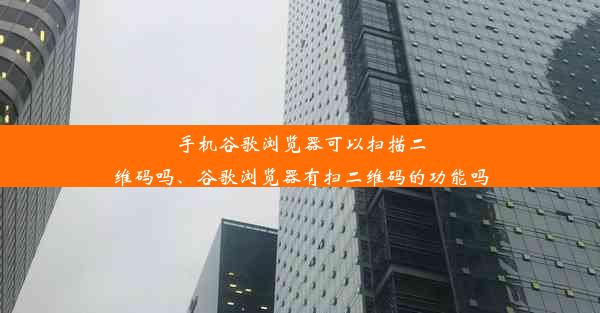 手机谷歌浏览器可以扫描二维码吗、谷歌浏览器有扫二维码的功能吗