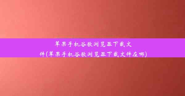 苹果手机谷歌浏览器下载文件(苹果手机谷歌浏览器下载文件在哪)