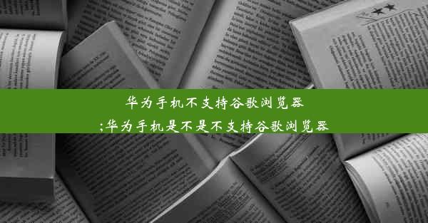 华为手机不支持谷歌浏览器;华为手机是不是不支持谷歌浏览器