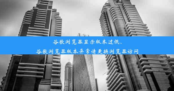 谷歌浏览器显示版本过低、谷歌浏览器版本异常请更换浏览器访问