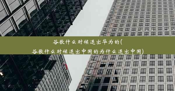 谷歌什么时候退出华为的(谷歌什么时候退出中国的为什么退出中国)