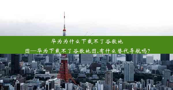 华为为什么下载不了谷歌地图—华为下载不了谷歌地图,有什么替代导航吗？