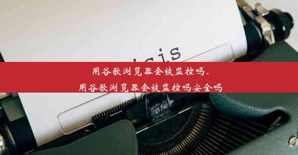 用谷歌浏览器会被监控吗、用谷歌浏览器会被监控吗安全吗