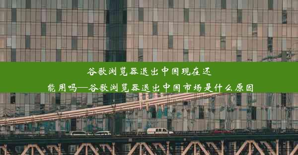 谷歌浏览器退出中国现在还能用吗—谷歌浏览器退出中国市场是什么原因