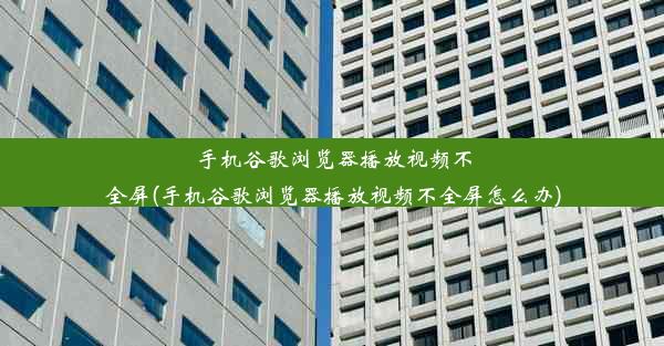 手机谷歌浏览器播放视频不全屏(手机谷歌浏览器播放视频不全屏怎么办)