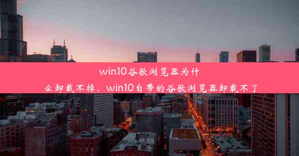 win10谷歌浏览器为什么卸载不掉、win10自带的谷歌浏览器卸载不了