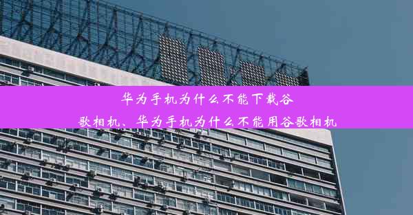 华为手机为什么不能下载谷歌相机、华为手机为什么不能用谷歌相机