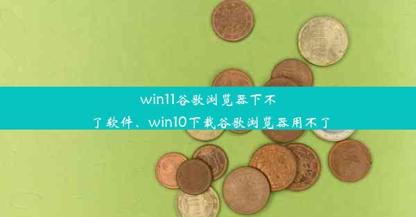 win11谷歌浏览器下不了软件、win10下载谷歌浏览器用不了