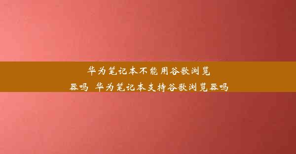 华为笔记本不能用谷歌浏览器吗_华为笔记本支持谷歌浏览器吗