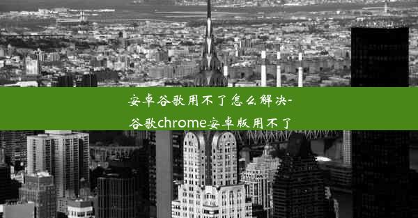 安卓谷歌用不了怎么解决-谷歌chrome安卓版用不了