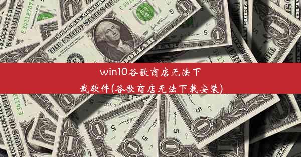 win10谷歌商店无法下载软件(谷歌商店无法下载安装)