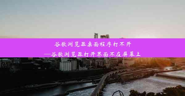 谷歌浏览器桌面程序打不开—谷歌浏览器打开界面不在屏幕上