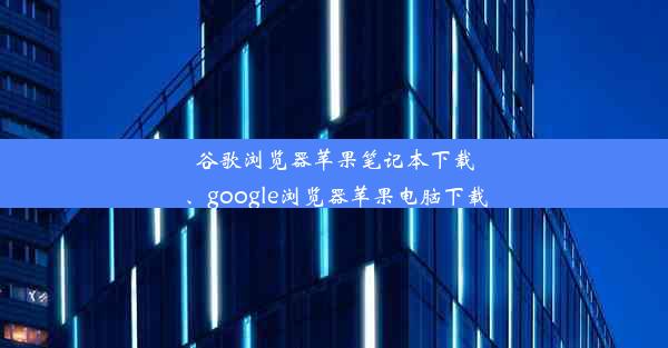 谷歌浏览器苹果笔记本下载、google浏览器苹果电脑下载