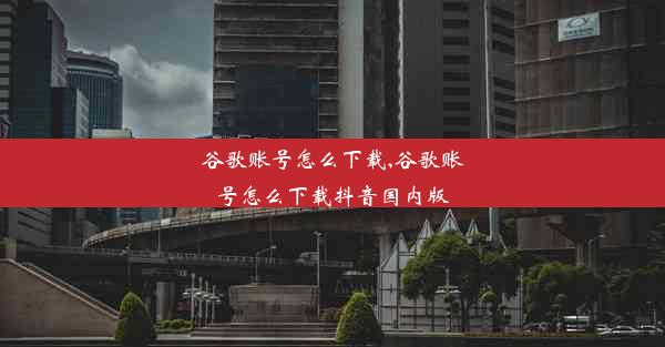 谷歌账号怎么下载,谷歌账号怎么下载抖音国内版