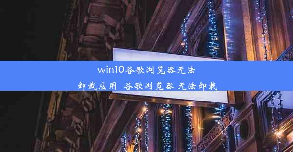 win10谷歌浏览器无法卸载应用_谷歌浏览器 无法卸载