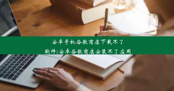 安卓手机谷歌商店下载不了软件;安卓谷歌商店安装不了应用