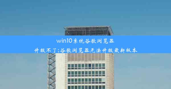 win10系统谷歌浏览器升级不了;谷歌浏览器无法升级最新版本