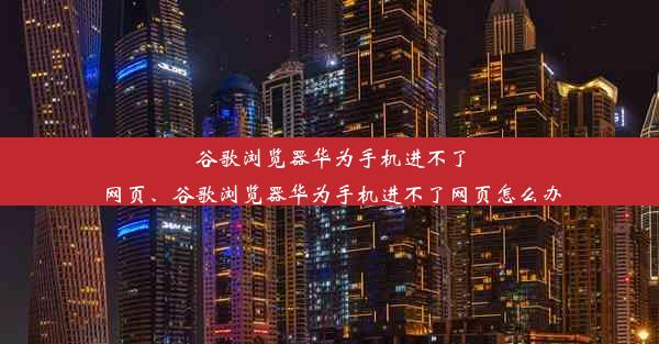 谷歌浏览器华为手机进不了网页、谷歌浏览器华为手机进不了网页怎么办