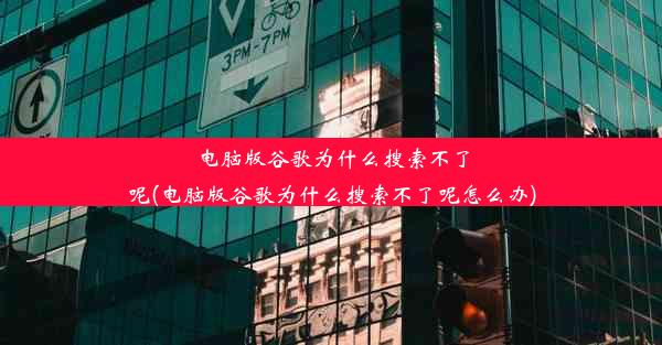 电脑版谷歌为什么搜索不了呢(电脑版谷歌为什么搜索不了呢怎么办)