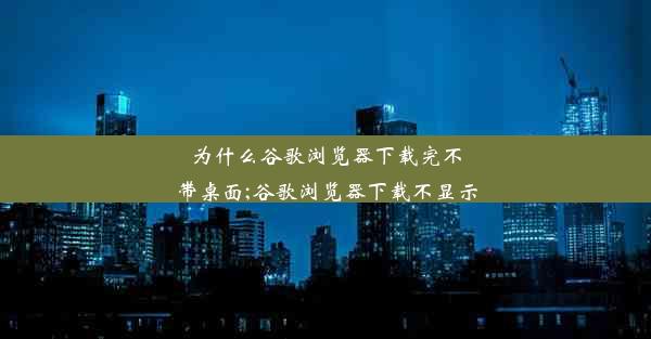 为什么谷歌浏览器下载完不带桌面;谷歌浏览器下载不显示