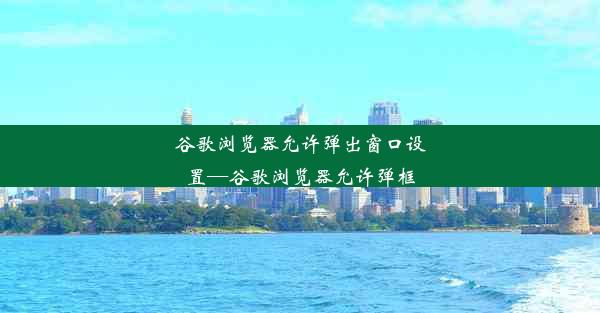 谷歌浏览器允许弹出窗口设置—谷歌浏览器允许弹框